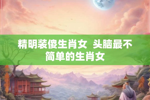 精明装傻生肖女  头脑最不简单的生肖女