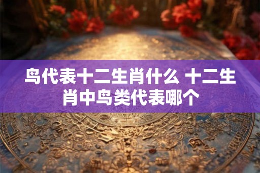 鸟代表十二生肖什么 十二生肖中鸟类代表哪个