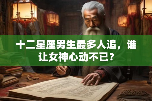 十二星座男生最多人追，谁让女神心动不已？