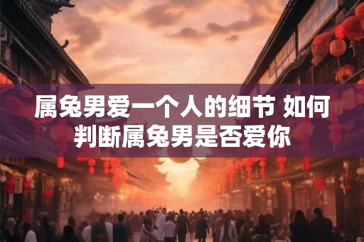 属兔男爱一个人的细节 如何判断属兔男是否爱你 属兔男爱一个人的细节 如何判断属兔男是否爱你