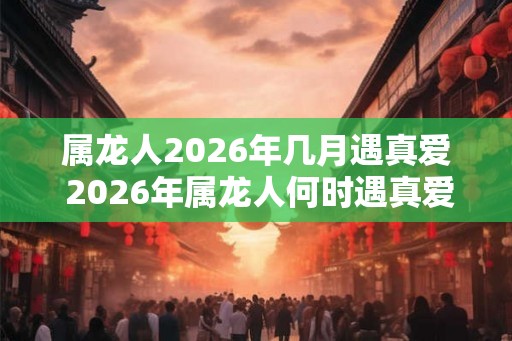 属龙人2026年几月遇真爱 2026年属龙人何时遇真爱