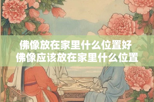 佛像放在家里什么位置好 佛像应该放在家里什么位置最好