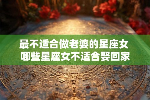 最不适合做老婆的星座女 哪些星座女不适合娶回家