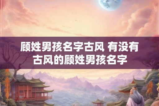 顾姓男孩名字古风 有没有古风的顾姓男孩名字 顾姓男孩名字古风 有没有古风的顾姓男孩名字