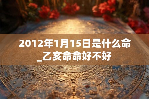 2012年1月15日是什么命_乙亥命命好不好 2012年1月15日是什么命_乙亥命命好不好