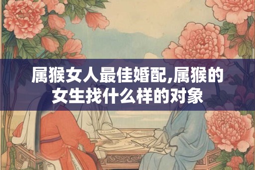属猴女人最佳婚配,属猴的女生找什么样的对象