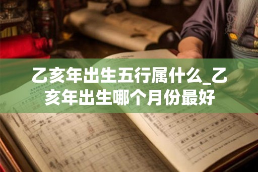 乙亥年出生五行属什么_乙亥年出生哪个月份最好