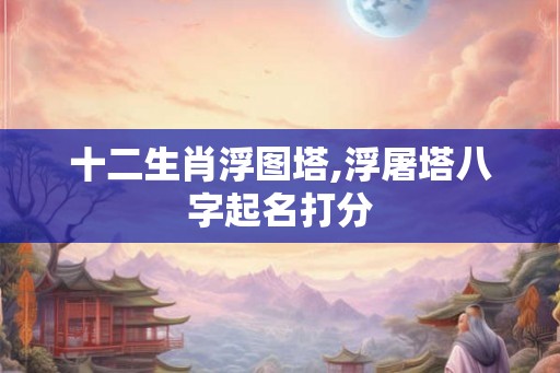 十二生肖浮图塔,浮屠塔八字起名打分 十二生肖浮图塔,浮屠塔八字起名打分