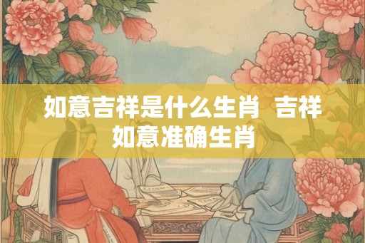 如意吉祥是什么生肖 吉祥如意准确生肖 如意吉祥是什么生肖 吉祥如意准确生肖