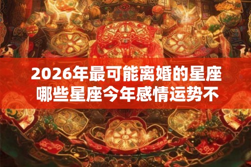 2026年最可能离婚的星座 哪些星座今年感情运势不好 2026年最可能离婚的星座 哪些星座今年感情运势不好
