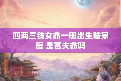 四两三钱女命一般出生啥家庭 是富夫命吗