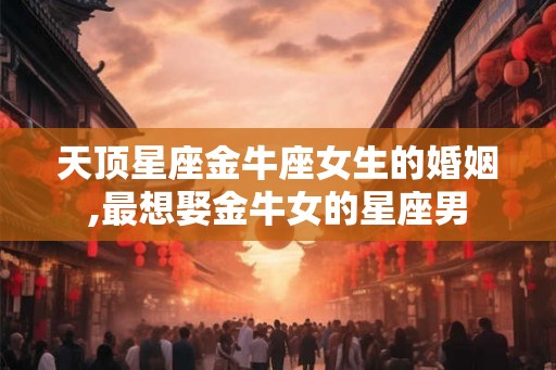 天顶星座金牛座女生的婚姻,最想娶金牛女的星座男