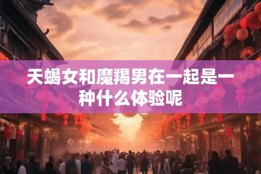 天蝎女和魔羯男在一起是一种什么体验呢