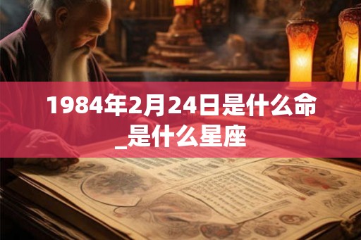 1984年2月24日是什么命_是什么星座