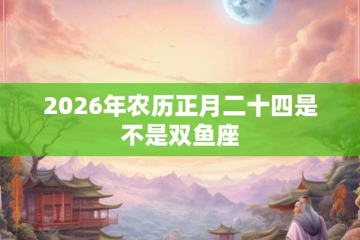 2026年农历正月二十四是不是双鱼座