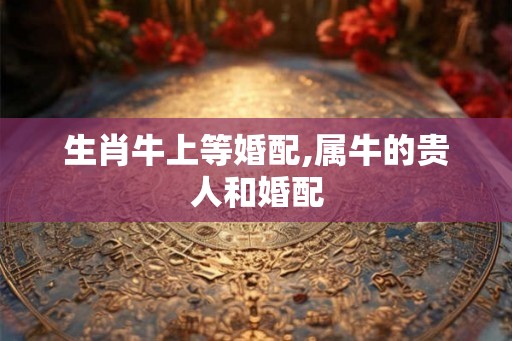 生肖牛上等婚配,属牛的贵人和婚配
