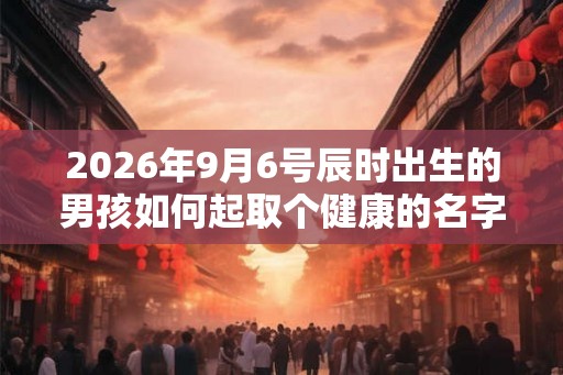 2026年9月6号辰时出生的男孩如何起取个健康的名字和五行属性