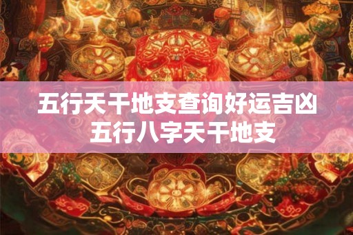 五行天干地支查询好运吉凶 五行八字天干地支 五行天干地支查询好运吉凶 五行八字天干地支