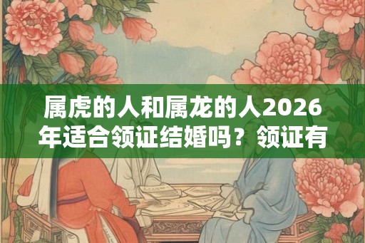 属虎的人和属龙的人2026年适合领证结婚吗?领证有什么流程? 属虎的人和属龙的人2026年适合领证结婚吗?领证有什么流程?