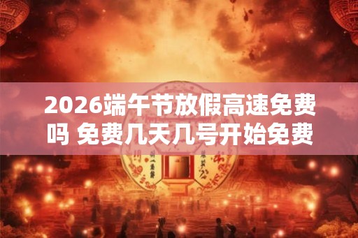 2026端午节放假高速免费吗 免费几天几号开始免费