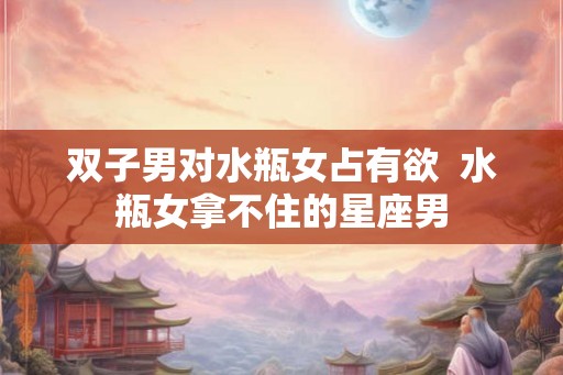 双子男对水瓶女占有欲  水瓶女拿不住的星座男