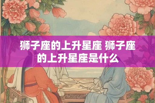 狮子座的上升星座 狮子座的上升星座是什么 狮子座的上升星座 狮子座的上升星座是什么