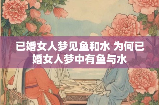 已婚女人梦见鱼和水 为何已婚女人梦中有鱼与水