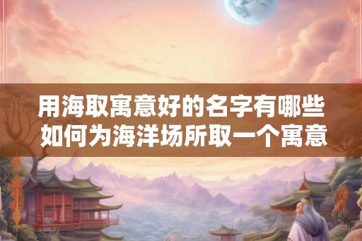 用海取寓意好的名字有哪些 如何为海洋场所取一个寓意好的名字