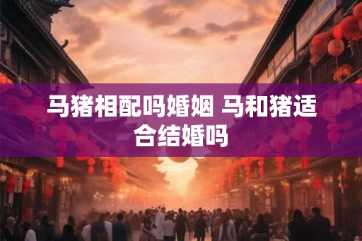 马猪相配吗婚姻 马和猪适合结婚吗