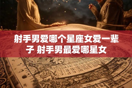射手男爱哪个星座女爱一辈子 射手男最爱哪星女