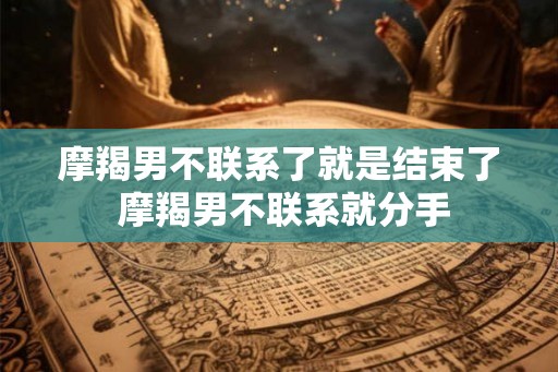 摩羯男不联系了就是结束了 摩羯男不联系就分手