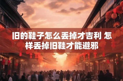 旧的鞋子怎么丢掉才吉利 怎样丢掉旧鞋才能避邪