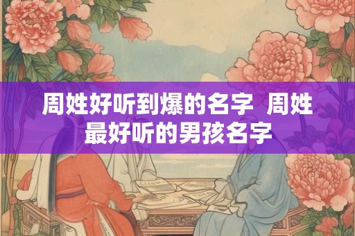 周姓好听到爆的名字 周姓最好听的男孩名字 周姓好听到爆的名字 周姓最好听的男孩名字