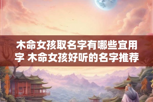 木命女孩取名字有哪些宜用字 木命女孩好听的名字推荐 木命女孩取名字有哪些宜用字 木命女孩好听的名字推荐