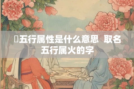 姸五行属性是什么意思 取名五行属火的字 姸五行属性是什么意思 取名五行属火的字