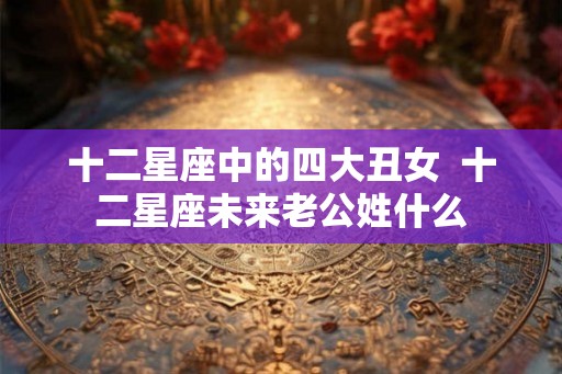 十二星座中的四大丑女  十二星座未来老公姓什么