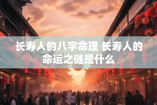 长寿人的八字命理 长寿人的命运之谜是什么 长寿人的八字命理 长寿人的命运之谜是什么