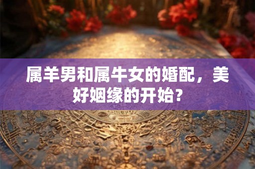 属羊男和属牛女的婚配,美好姻缘的开始? 属羊男和属牛女的婚配,美好姻缘的开始?
