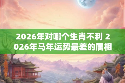 2026年对哪个生肖不利 2026年马年运势最差的属相
