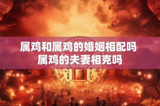 属鸡和属鸡的婚姻相配吗 属鸡的夫妻相克吗 属鸡和属鸡的婚姻相配吗 属鸡的夫妻相克吗