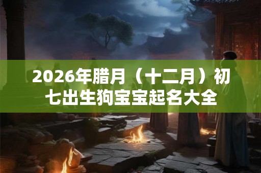 2026年腊月（十二月）初七出生狗宝宝起名大全