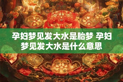 孕妇梦见发大水是胎梦 孕妇梦见发大水是什么意思