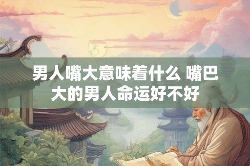 男人嘴大意味着什么 嘴巴大的男人命运好不好 男人嘴大意味着什么 嘴巴大的男人命运好不好