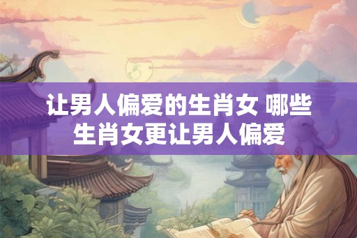 让男人偏爱的生肖女 哪些生肖女更让男人偏爱 让男人偏爱的生肖女 哪些生肖女更让男人偏爱