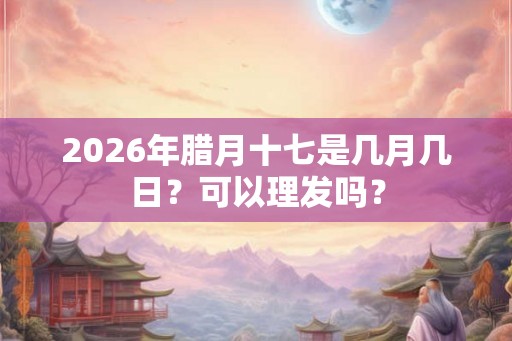 2026年腊月十七是几月几日？可以理发吗？