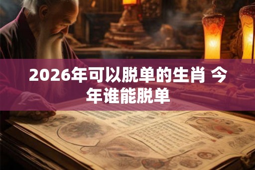 2026年可以脱单的生肖 今年谁能脱单 2026年可以脱单的生肖 今年谁能脱单
