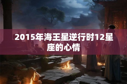 2015年海王星逆行时12星座的心情 2015年海王星逆行时12星座的心情