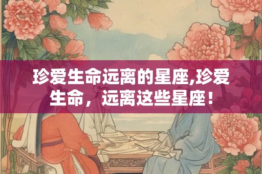 珍爱生命远离的星座,珍爱生命，远离这些星座！