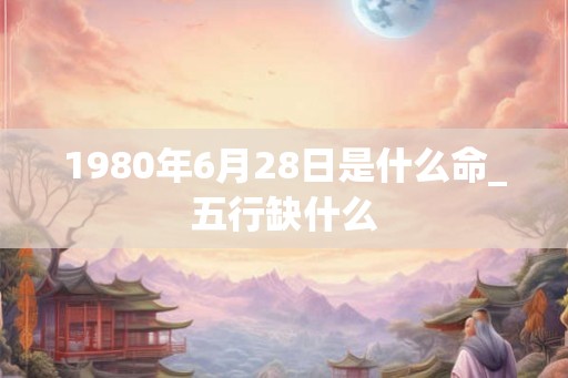 1980年6月28日是什么命_五行缺什么 1980年6月28日是什么命_五行缺什么