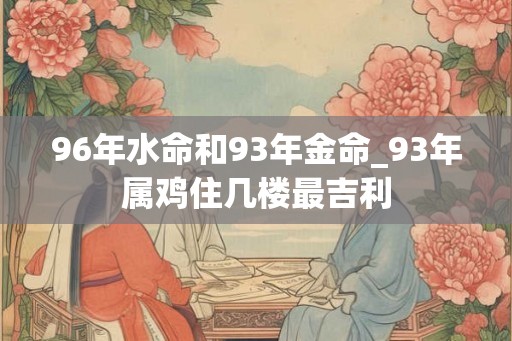 96年水命和93年金命_93年属鸡住几楼最吉利